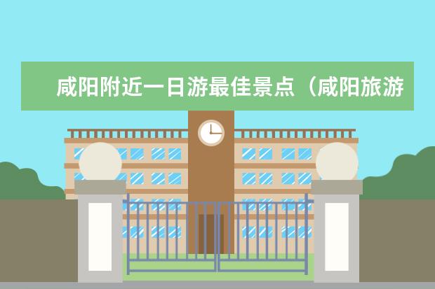 咸阳附近一日游最佳景点（咸阳旅游必去十大景点）