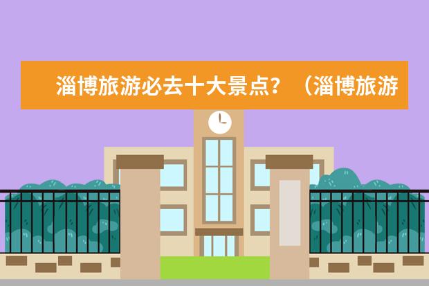 淄博旅游必去十大景点？（淄博旅游必去十大景点推荐）