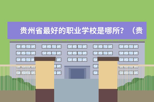 贵州省最好的职业学校是哪所？（贵州职校排名前十名学校最好的职校）