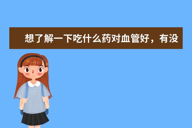 想了解一下吃什么药对血管好，有没有介绍介绍的？