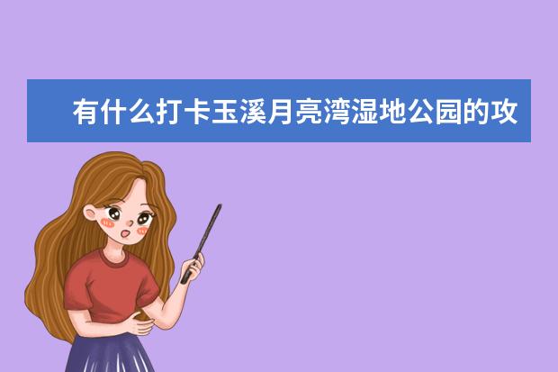 有什么打卡玉溪月亮湾湿地公园的攻略？