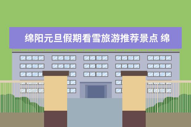 绵阳元旦假期看雪旅游推荐景点 绵阳周边看雪的旅游景点