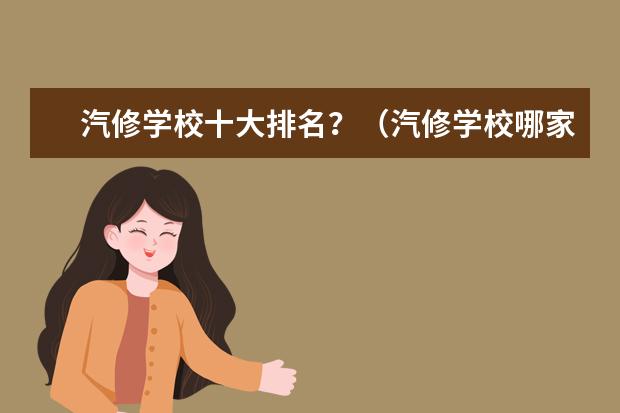 汽修学校十大排名？（汽修学校哪家好全国汽修学校排名？）