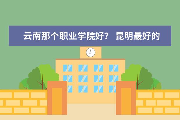 云南那个职业学院好？ 昆明最好的中专学校排名
