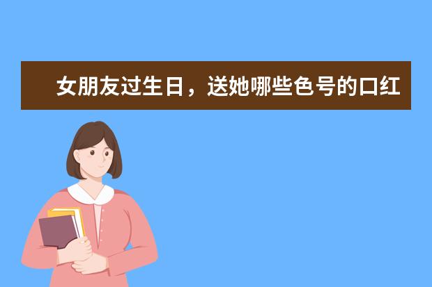 女朋友过生日，送她哪些色号的口红不会踩雷？