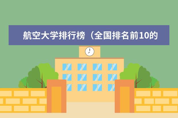 航空大学排行榜（全国排名前10的航空大学有那些 啊？）