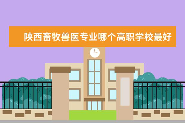 陕西畜牧兽医专业哪个高职学校最好的