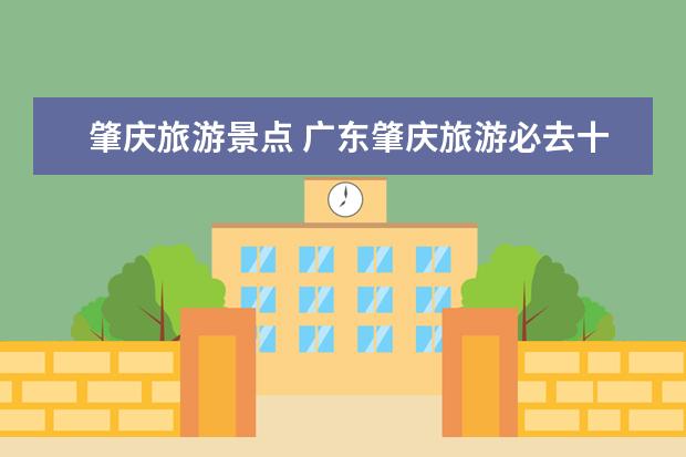 肇庆旅游景点 广东肇庆旅游必去十大景点