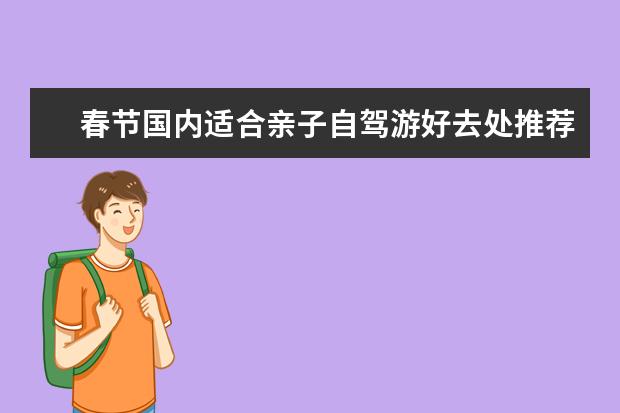 春节国内适合亲子自驾游好去处推荐？5个国内气温暖和的亲子自驾游旅游胜地推荐 春节自驾游推荐：最佳旅游线路和景点推荐！