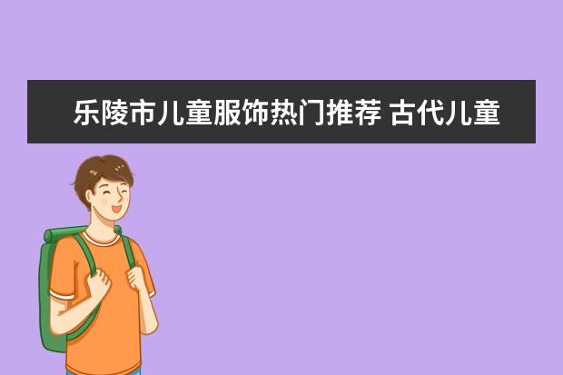 乐陵市儿童服饰热门推荐 古代儿童服饰大全：六一儿童节，古风宝宝大作战！