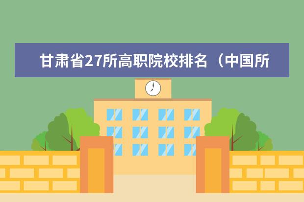 甘肃省27所高职院校排名（中国所有石油化工大学排名）