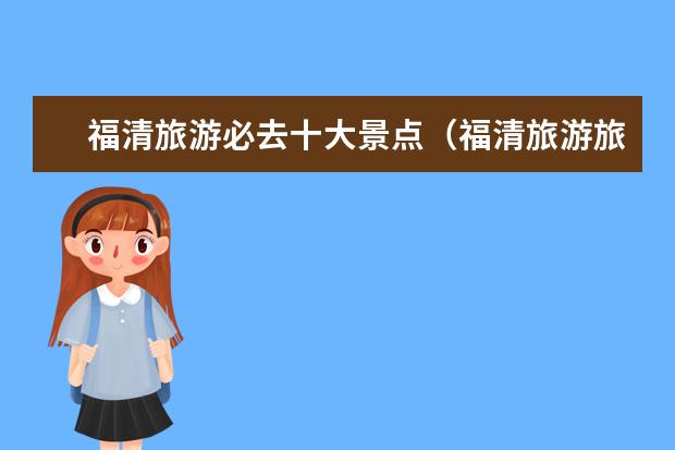 福清旅游必去十大景点（福清旅游旅游景点介绍大全 福清旅游旅游景点介绍大全图）