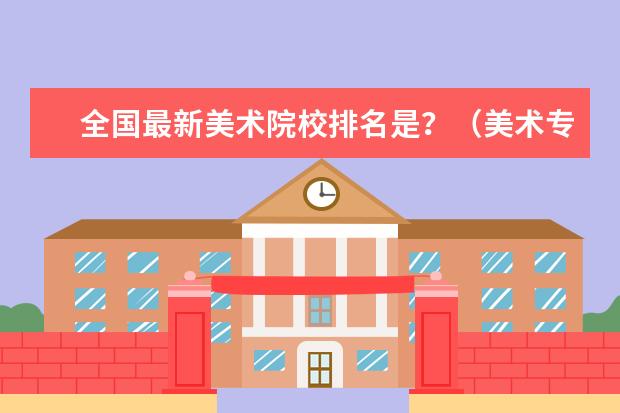 全国最新美术院校排名是？（美术专业二本及二本以上大学排名）