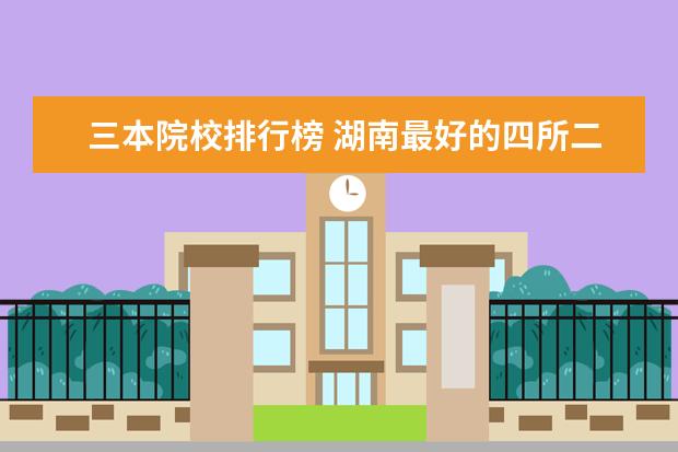 三本院校排行榜 湖南最好的四所二本大学