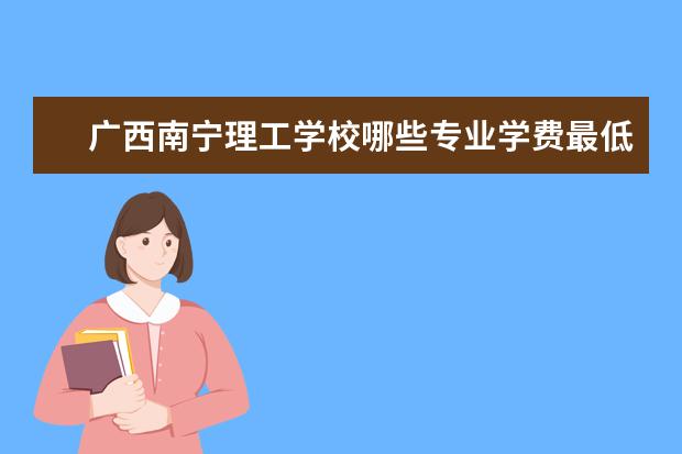 广西南宁理工学校哪些专业学费最低啊？