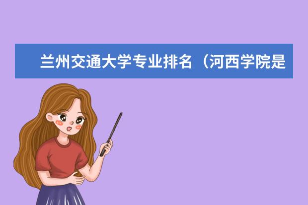 兰州交通大学专业排名（河西学院是大专还是本科）