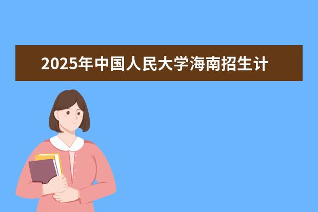2025年中国人民大学海南招生计划预测