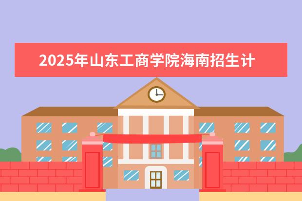 2025年山东工商学院海南招生计划预测