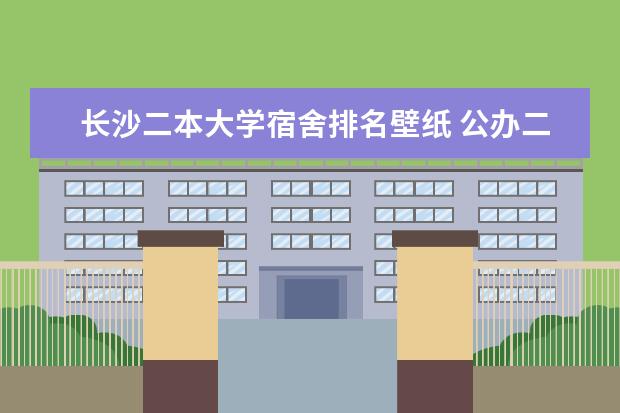长沙二本大学宿舍排名壁纸 公办二本大学宿舍条件排名