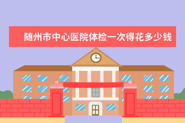 随州市中心医院体检一次得花多少钱？都有哪些项目？直经二三毫米的肾结石怎么治疗？
