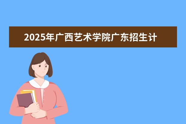 2025年广西艺术学院广东招生计划