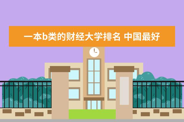 一本b类的财经大学排名 中国最好的财经院校是哪所？以及所有财经院校的排名!