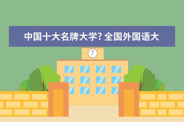 中国十大名牌大学? 全国外国语大学排名（一本，二本，三本）