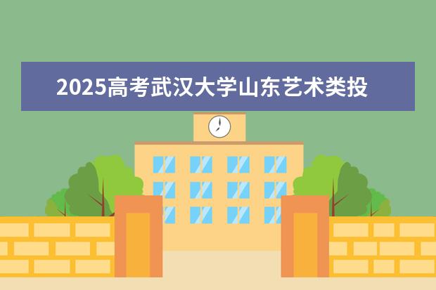 2025高考武汉大学山东艺术类投档分数线总汇（2026参考）