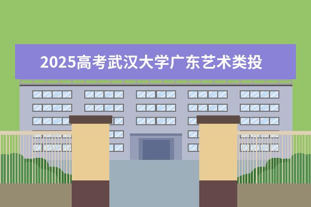 2025高考武汉大学广东艺术类投档分数线总汇（2026参考）