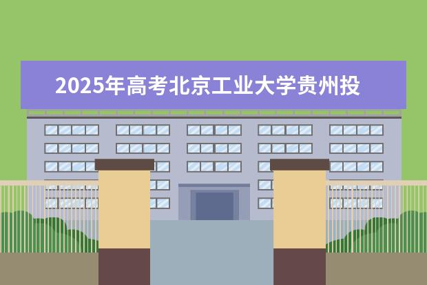 2025年高考北京工业大学贵州投档分数线总汇（2026参考）